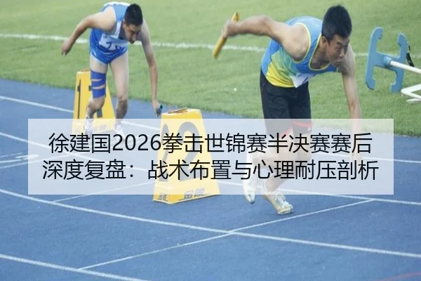 徐建国2026拳击世锦赛半决赛赛后深度复盘：战术布置与心理耐压剖析